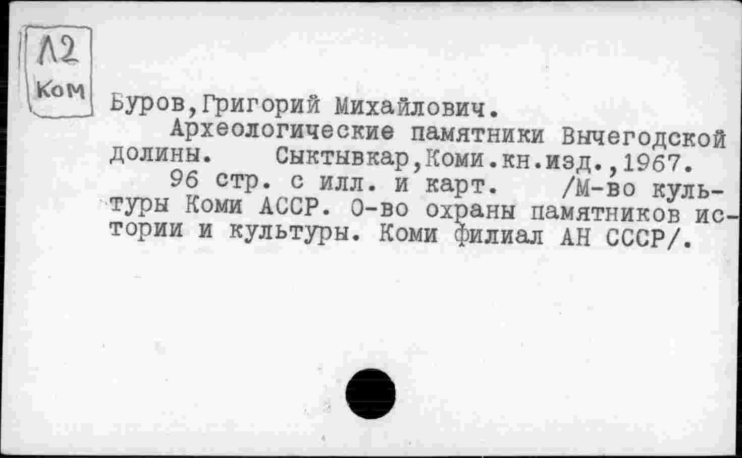 ﻿Л2.
Ком
Буров,Григорий Михайлович.
Археологические памятники Вычегодской долины. Сыктывкар,Коми.кн.изд. 1967.
96 стр. с илл. и карт. /М-во культуры Коми АССР. Q-во охраны памятников ис тории и культуры. Коми филиал АН СССР/.